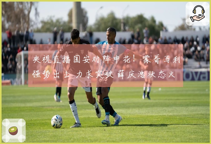 央视直播国安对阵申花！蒙哥马利强势出击 力求突破 薛庆浩状态火热？