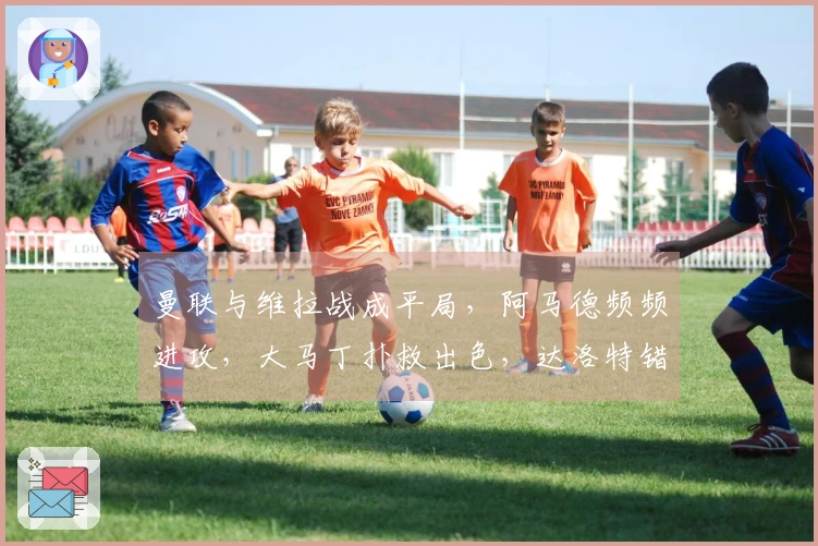 曼联与维拉战成平局，阿马德频频进攻，大马丁扑救出色，达洛特错失机会