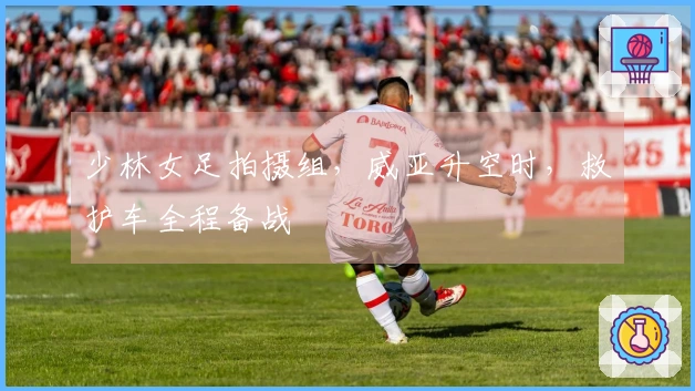 少林女足拍摄组，威亚升空时，救护车全程备战