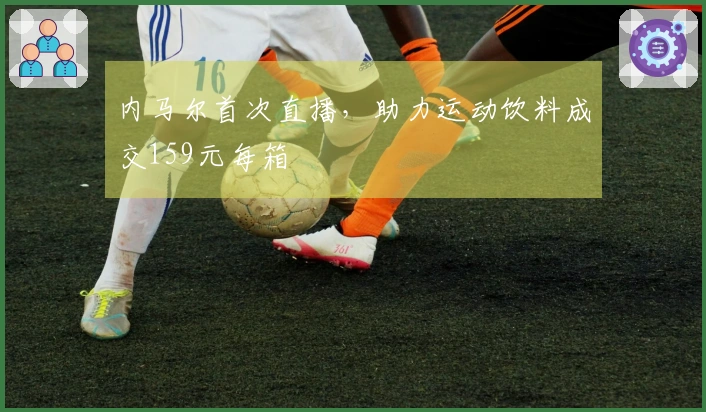 内马尔首次直播，助力运动饮料成交159元每箱