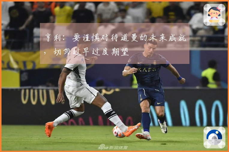 亨利：要谨慎对待道曼的未来成就，切勿过早过度期望