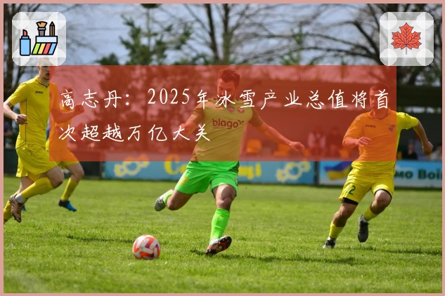 高志丹：2025年冰雪产业总值将首次超越万亿大关