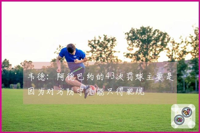 韦德：阿德巴约的43次罚球主要是因为对方防守无能只得犯规