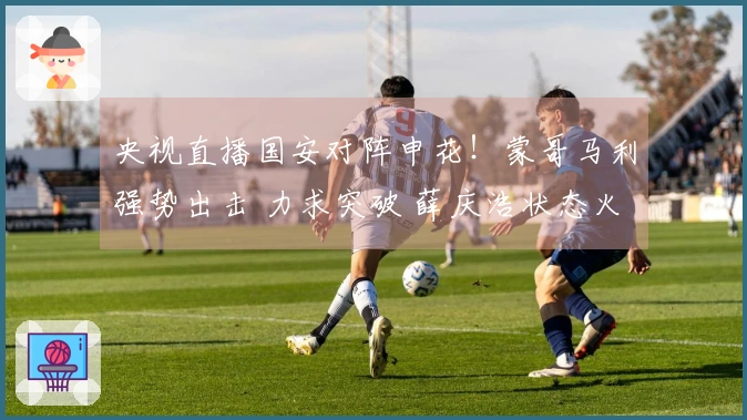 央视直播国安对阵申花！蒙哥马利强势出击 力求突破 薛庆浩状态火热？