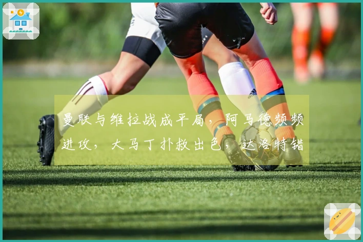 曼联与维拉战成平局，阿马德频频进攻，大马丁扑救出色，达洛特错失机会