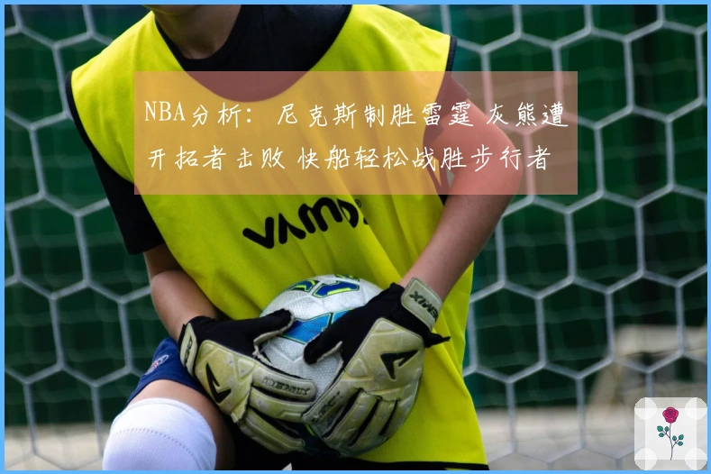 NBA分析：尼克斯制胜雷霆 灰熊遭开拓者击败 快船轻松战胜步行者