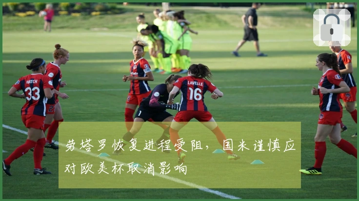 劳塔罗恢复进程受阻，国米谨慎应对欧美杯取消影响